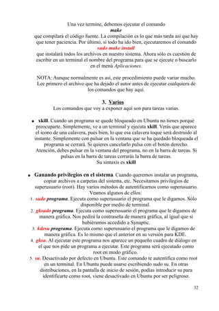 Una vez termine, debemos ejecutar el comando 
make 
que compilará el código fuente. La compilación es lo que más tarda así que hay 
que tener paciencia. Por último, si todo ha ido bien, ejecutaremos el comando 
sudo make install 
que instalará todos los archivos en nuestro sistema. Ahora sólo es cuestión de 
escribir en un terminal el nombre del programa para que se ejecute o buscarlo 
en el menú Aplicaciones. 
NOTA: Aunque normalmente es así, este procedimiento puede variar mucho. 
Lee primero el archivo que ha dejado el autor antes de ejecutar cualquiera de 
los comandos que hay aquí. 
3. Varios 
Los comandos que voy a exponer aquí son para tareas varias. 
● xkill. Cuando un programa se quede bloqueado en Ubuntu no tienes porqué 
preocuparte. Simplemente, ve a un terminal y ejecuta xkill. Verás que aparece 
el icono de una calavera, pues bien, lo que esa calavera toque será destruido al 
instante. Simplemente con pulsar en la ventana que se ha quedado bloqueada el 
programa se cerrará. Si quieres cancelarlo pulsa con el botón derecho. 
Atención, debes pulsar en la ventana del programa, no en la barra de tareas. Si 
pulsas en la barra de tareas cerrarás la barra de tareas. 
Su sintaxis es xkill 
● Ganando privilegios en el sistema. Cuando queremos instalar un programa, 
copiar archivos a carpetas del sistema, etc. Necesitamos privilegios de 
superusuario (root). Hay varios métodos de autentificarnos como superusuario. 
Veamos algunos de ellos: 
1. sudo programa. Ejecuta como superusuario el programa que le digamos. Sólo 
disponible por medio de terminal. 
2. gksudo programa. Ejecuta como superusuario el programa que le digamos de 
manera gráfica. Nos pedirá la contraseña de manera gráfica, al igual que si 
hubiéramos accedido a Synaptic. 
3. kdesu programa. Ejecuta como superusuario el programa que le digamos de 
manera gráfica. Es lo mismo que el anterior en su versión para KDE. 
4. gksu. Al ejecutar este programa nos aparece un pequeño cuadro de diálogo en 
el que nos pide un programa a ejecutar. Este programa será ejecutado como 
root en modo gráfico. 
5. su. Desactivado por defecto en Ubuntu. Este comando te autentifica como root 
en un terminal. En Ubuntu puede usarse escribiendo sudo su. En otras 
distribuciones, en la pantalla de inicio de sesión, podías introducir su para 
identificarte como root, viene desactivado en Ubuntu por ser peligroso. 
32 
 
