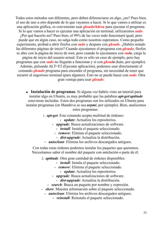 Todos estos métodos son diferentes, pero deben diferenciarse en algo, ¿no? Pues bien, 
el uso de uno u otro depende de lo que vayamos a hacer. Si lo que vamos a utilizar es 
una aplicación gráfica, es conveniente usar gksudo/kdesu para ejecutar el programa. 
Si lo que vamos a hacer es ejecutar una aplicación en terminal, utilizaremos sudo. 
¿Por qué hacerlo así? Pues bien, el 99% de las veces todo funcionará igual, pero 
puede que en algún caso, no salga todo como nosotros esperamos. Como pequeño 
experimento, probad a abrir firefox con sudo y después con gksudo. ¿Habéis notado 
las diferentes páginas de inicio? Cuando ejecutamos el programa con gksudo, firefox 
se abre con la página de inicio de root, pero cuando lo ejecutamos con sudo, carga la 
página de inicio del usuario actual. Este es sólo un caso de ejemplo, pero hay 
programas que con sudo no llegarán a funcionar y sí con gksudo (kate, por ejemplo). 
Además, pulsando ALT+F2 (Ejecutar aplicación), podemos usar directamente el 
comando gksudo programa para encender el programa, sin necesidad de tener que 
recurrir al engorroso terminal (para algunos). Esto no se puede hacer con sudo. Otra 
gran ventaja para usar gksudo. 
● Instalación de programas. Si alguna vez habéis visto un tutorial para 
instalar algo en Ubuntu, es muy probable que las palabras apt-get/aptitude 
estuvieran incluidas. Estos dos programas son los utilizados en Ubuntu para 
instalar programas (en Mandriva se usa urpmi, por ejemplo). Bien, analicemos 
estos programas: 
1. apt-get. Este comando acepta multitud de órdenes: 
• update: Actualiza los repositorios. 
• upgrade: Busca actualizaciones de software. 
• install: Instala el paquete seleccionado. 
• remove: Elimina el paquete seleccionado. 
• dist-upgrade: Actualiza la distribución. 
• autoclean: Elimina los archivos descargados antiguos. 
Con todas estas órdenes podemos instalar los paquetes que queramos. 
Necesitamos saber el nombre del paquete con antelación o parte de él. 
2. aptitude. Otra gran cantidad de órdenes disponibles: 
• install: Instala el paquete seleccionado. 
• remove: Elimina el paquete seleccionado. 
• update: Actualiza los repositorios. 
• upgrade: Busca actualizaciones de software. 
• dist-upgrade: Actualiza la distribución. 
• search: Busca un paquete por nombre y expresión. 
• show: Muestra información sobre el paquete seleccionado. 
• autoclean: Elimina los archivos descargados antiguos. 
• reinstall: Reinstala el paquete seleccionado. 
33 
 