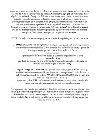 Como en el caso anterior de los privilegios de usuario, ambos tienen diferencias entre 
sí. Una de ellas es la velocidad de trabajo. Claramente, apt-get funciona algo más 
rápido que aptitude. Aunque la diferencia más importante es que, si instalamos un 
paquete y con él algunas dependencias, puede que al eliminar el paquete esas 
dependencias sigan en el sistema. Con apt-get, las dependencias se quedan en el 
sistema, mientras que aptitude tiene un log donde controla el tema de las 
dependencias y las elimina si es necesario. Además, aptitude tiene la órden search, 
que es realmente útil para buscar un programa del que no conocemos su nombre 
completo. Conclusión: siempre que se pueda, usa aptitude. 
NOTA: Para ejecutar estos dos programas se necesitan privilegios de superusuario. 
● Obtener ayuda con programas. Si alguna vez queréis utilizar un programa 
que no sabéis como funciona o bien queréis más información sobre alguno, lo 
único que tenéis que hacer es utilizar, o bien la órden 
man comando 
que mostrará información sobre el comando especificado, o bien 
comando  help 
que hará algo parecido a lo anterior. Normalmente, cuando existe, man es 
mucho más extenso que la opción  help. 
● Pegar código en Terminal. Si alguna vez queréis pegar un trozo de código 
en Terminal lo único que tenéis que hacer es, o bien pulsar el botón derecho y 
seleccionar pegar, o bien utilizar MAYÚS.+INS (con MAYÚS. me refiero a la 
tecla que hay encima de CTRL). 
Atención: pulsar CTRL+C en un terminal no copiará, más bien, cancelará la 
orden que se esté ejecutando (si se está ejecutando alguna). 
Creo que con esto es más que suficiente. También hago un aviso, lo que está en rojo 
indica que se necesitan privilegios de superusuario. Viene a significar algo así como 
 Si no sabes utilizarme, no me toques . Y con el tema del código fuente hay que 
llevar cuidado. No instales ningún software si no estás relativamente seguro de que 
viene de una fuente fiable. 
34 
 