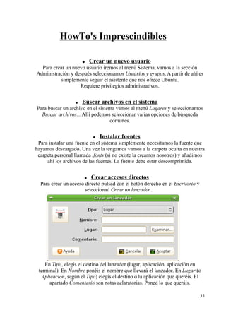 HowTo's Imprescindibles 
● Crear un nuevo usuario 
Para crear un nuevo usuario iremos al menú Sistema, vamos a la sección 
Administración y después seleccionamos Usuarios y grupos. A partir de ahí es 
simplemente seguir el asistente que nos ofrece Ubuntu. 
Requiere privilegios administrativos. 
● Buscar archivos en el sistema 
Para buscar un archivo en el sistema vamos al menú Lugares y seleccionamos 
Buscar archivos... Allí podemos seleccionar varias opciones de búsqueda 
comunes. 
● Instalar fuentes 
Para instalar una fuente en el sistema simplemente necesitamos la fuente que 
hayamos descargado. Una vez la tengamos vamos a la carpeta oculta en nuestra 
carpeta personal llamada .fonts (si no existe la creamos nosotros) y añadimos 
ahí los archivos de las fuentes. La fuente debe estar descomprimida. 
● Crear accesos directos 
Para crear un acceso directo pulsad con el botón derecho en el Escritorio y 
seleccionad Crear un lanzador... 
En Tipo, elegís el destino del lanzador (lugar, aplicación, aplicación en 
terminal). En Nombre ponéis el nombre que llevará el lanzador. En Lugar (o 
Aplicación, según el Tipo) elegís el destino o la aplicación que queréis. El 
apartado Comentario son notas aclaratorias. Poned lo que queráis. 
35 
 