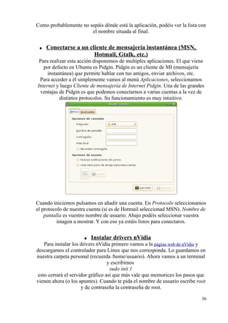 Como probablemente no sepáis dónde está la aplicación, podéis ver la lista con 
el nombre situada al final. 
● Conectarse a un cliente de mensajería instantánea (MSN , 
Hotmail, Gtalk, etc.) 
Para realizar esta acción disponemos de multiples aplicaciones. El que viene 
por defecto en Ubuntu es Pidgin. Pidgin es un cliente de MI (mensajería 
instantánea) que permite hablar con tus amigos, enviar archivos, etc. 
Para acceder a él simplemente vamos al menú Aplicaciones, seleccionamos 
Internet y luego Cliente de mensajería de Internet Pidgin. Una de las grandes 
ventajas de Pidgin es que podemos conectarnos a varias cuentas a la vez de 
distintos protocolos. Su funcionamiento es muy intuitivo. 
Cuando iniciemos pulsamos en añadir una cuenta. En Protocolo seleccionamos 
el protocolo de nuestra cuenta (si es de Hotmail seleccionad MSN). Nombre de 
pantalla es vuestro nombre de usuario. Abajo podéis seleccionar vuestra 
imagen a mostrar. Y con eso ya estáis listos para conectaros. 
● Instalar drivers nVidia 
Para instalar los drivers nVidia primero vamos a la página web de nVidia y 
descargamos el controlador para Linux que nos corresponda. Lo guardamos en 
nuestra carpeta personal (recuerda /home/usuario). Ahora vamos a un terminal 
y escribimos 
sudo init 1 
esto cerrará el servidor gráfico así que más vale que memorices los pasos que 
vienen ahora (o los apuntes). Cuando te pida el nombre de usuario escribe root 
y de contraseña la contraseña de root. 
36 
 
