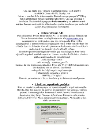 Una vez hecho esto, ve hasta tu carpeta personal y allí escribe 
sh NVIDIA-Linux-x86-173.08-pkg1.run 
Este es el nombre de la última versión. Bastará con que pongas NVIDIA y 
pulses el tabulador para que complete el nombre. Una vez ahí sigue el 
instalador. Necesitarás los paquetes build-essential y las cabeceras del 
núcleo. Recurre a este método sólo si no has podido instalarlos por medio del 
Gestor de controladores restringidos. 
● Instalar drivers ATI 
Para instalar los drivers de las tarjetas ATI (si no habéis podido mediante el 
Gestor de controladores restringidos) vamos a la página web de ATI y 
descargamos los controladores que nos corresponda. Una vez los 
descarguemos le damos permisos de ejecución con la orden chmod o bien con 
el botón derecho del ratón. Ahora lo ejecutamos desde un terminal escribiendo 
sudo ./ati-driver-installer-8.42.3-x86.x86_64.run 
El nombre puede variar según la versión que os descarguéis. Una vez lo 
ejecutéis seguís el instalador que trae. Una vez termine debéis inicar el driver 
gráfico escribiendo esto en un terminal 
sudo aticonfig --initial 
sudo aticonfig  overlay-type=Xv 
Después de esto tenemos que añadir el driver a la WHITELIST de compiz para 
que funcione con los efectos. Escribimos 
sudo gedit /etc/xdg/compiz/compiz-manager 
y añadimos lo siguiente al archivo 
WHITELIST=fglrx 
Con esto ya tendremos el driver instalado y perfectamente configurado. 
● Añadir un repositorio genérico 
Si en un tutorial os piden agregar un repositorio podéis seguir este sencillo 
HowTo. Hay dos maneras de hacerlo: gráficamente y por terminal. Veamos 
primero la manera gráfica. Entramos al menú Sistema, seleccionamos 
Administración y luego Orígenes del software. Pulsamos en la pestaña 
Software de terceros. Ahora pulsamos el botón Añadir... Al pulsarlo se nos 
abrirá esta ventana. 
37 
 
