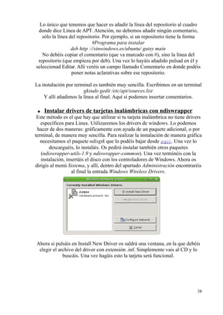 Lo único que tenemos que hacer es añadir la línea del repositorio al cuadro 
donde dice Línea de APT. Atención, no debemos añadir ningún comentario, 
sólo la línea del repositorio. Por ejemplo, si un repositorio tiene la forma 
#Programa para instalar 
deb http ://sinwindows.es/ubuntu/ gutsy main 
No debéis copiar el comentario (que va marcado con #), sino la línea del 
repositorio (que empieza por deb). Una vez lo hayáis añadido pulsad en él y 
seleccionad Editar. Allí veréis un campo llamado Comentario en donde podéis 
poner notas aclarativas sobre ese repositorio. 
La instalación por terminal es también muy sencilla. Escribimos en un terminal 
gksudo gedit /etc/apt/sources.list 
Y allí añadimos la línea al final. Aquí si podemos insertar comentarios. 
● Instalar drivers de tarjetas inalámbricas con ndiswrapper 
Este método es el que hay que utilizar si tu tarjeta inalámbrica no tiene drivers 
específicos para Linux. Utilizaremos los drivers de windows. Lo podemos 
hacer de dos maneras: gráficamente con ayuda de un paquete adicional, o por 
terminal, de manera muy sencilla. Para realizar la instalación de manera gráfica 
necesitamos el paquete ndisgtk que lo podéis bajar desde aquí. Una vez lo 
descarguéis, lo instaláis. Os pedirá instalar también otros paquetes 
(ndiswrapper-utils-1.9 y ndiswrapper-common). Una vez terminéis con la 
instalación, insertáis el disco con los controladores de Windows. Ahora os 
dirigís al menú Sistema, y allí, dentro del apartado Administración encontraréis 
al final la entrada Windows Wireless Drivers. 
Ahora si pulsáis en Install New Driver os saldrá una ventana, en la que debéis 
elegir el archivo del driver con extensión .inf. Simplemente vais al CD y lo 
buscáis. Una vez hagáis esto la tarjeta será funcional. 
38 
 