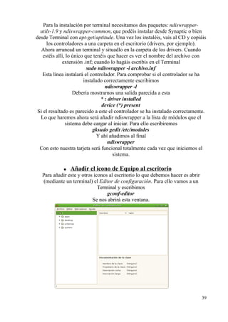 Para la instalación por terminal necesitamos dos paquetes: ndiswrapper-utils- 
1.9 y ndiswrapper-common, que podéis instalar desde Synaptic o bien 
desde Terminal con apt-get/aptitude. Una vez los instaléis, vais al CD y copiáis 
los controladores a una carpeta en el escritorio (drivers, por ejemplo). 
Ahora arrancad un terminal y situadlo en la carpeta de los drivers. Cuando 
estéis allí, lo único que tenéis que hacer es ver el nombre del archivo con 
extensión .inf; cuando lo hagáis escribís en el Terminal 
sudo ndiswrapper -i archivo.inf 
Esta línea instalará el controlador. Para comprobar si el controlador se ha 
instalado correctamente escribimos 
ndiswrapper -l 
Debería mostrarnos una salida parecida a esta 
* : driver installed 
device (*) present 
Si el resultado es parecido a este el controlador se ha instalado correctamente. 
Lo que haremos ahora será añadir ndiswrapper a la lista de módulos que el 
sistema debe cargar al iniciar. Para ello escribiremos 
gksudo gedit /etc/modules 
Y ahí añadimos al final 
ndiswrapper 
Con esto nuestra tarjeta será funcional totalmente cada vez que iniciemos el 
sistema. 
● Añadir el icono de Equipo al escritorio 
Para añadir este y otros iconos al escritorio lo que debemos hacer es abrir 
(mediante un terminal) el Editor de configuración. Para ello vamos a un 
Terminal y escribimos 
gconf-editor 
Se nos abrirá esta ventana. 
39 
 