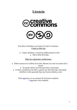 Licencia 
Esta obra se distribuye con licencia Creative Commons. 
Usted es libre de: 
● Copiar, distribuir y comunicar públicamente la obra. 
● Hacer obras derivadas. 
Bajo las siguientes condiciones: 
● Debe reconocer los créditos de la obra. Bastará con citar los autores de la 
misma. 
● No puede utilizar esta obra para fines comerciales. 
● Si altera, transforma esta obra, o genera una obra derivada, sólo puede 
distribuir la obra generada bajo una licencia idéntica a ésta. 
Pulse aquí para ver un resumen de la licencia completa. 
Y aquí para verla completa. 
4 
 
