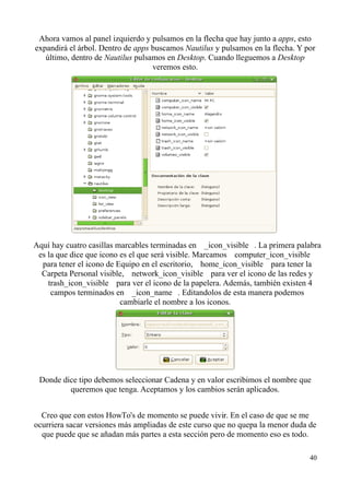 Ahora vamos al panel izquierdo y pulsamos en la flecha que hay junto a apps, esto 
expandirá el árbol. Dentro de apps buscamos Nautilus y pulsamos en la flecha. Y por 
último, dentro de Nautilus pulsamos en Desktop. Cuando lleguemos a Desktop 
veremos esto. 
Aquí hay cuatro casillas marcables terminadas en  _icon_visible . La primera palabra 
es la que dice que icono es el que será visible. Marcamos  computer_icon_visible 
para tener el icono de Equipo en el escritorio,  home_icon_visible para tener la 
Carpeta Personal visible,  network_icon_visible para ver el icono de las redes y 
 trash_icon_visible para ver el icono de la papelera. Además, también existen 4 
campos terminados en  _icon_name . Editandolos de esta manera podemos 
cambiarle el nombre a los iconos. 
Donde dice tipo debemos seleccionar Cadena y en valor escribimos el nombre que 
queremos que tenga. Aceptamos y los cambios serán aplicados. 
Creo que con estos HowTo's de momento se puede vivir. En el caso de que se me 
ocurriera sacar versiones más ampliadas de este curso que no quepa la menor duda de 
que puede que se añadan más partes a esta sección pero de momento eso es todo. 
40 
 