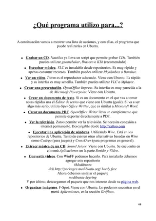 ¿Qué programa utilizo para...? 
A continuación vamos a mostrar una lista de acciones, y con ellas, el programa que 
puede realizarlas en Ubuntu. 
● Grabar un CD . Nautilus ya lleva un script que permite grabar CDs. También 
puedes utilizar gnomebaker, Brasero o K3b (recomendado) 
● Escuchar música . VLC es instalable desde repositorios. Es muy rápido y 
apenas consume recursos. También puedes utilizar Rhythmbox o Banshee. 
● Ver un vídeo . Totem es el reproductor adecuado. Viene con Ubuntu. Es rápido 
y su interfaz es muy sencilla. También puedes utilizar VLC o Mplayer. 
● Crear una presentación . OpenOffice Impress. Su interfaz es muy parecida a la 
de Microsoft Powerpoint. Viene con Ubuntu. 
● Crear un documento de texto . Si es un documento en el que vas a tomar 
notas rápidas usa el Editor de textos que viene con Ubuntu (gedit). Si va a ser 
algo más serio, utiliza OpenOffice Writter, que es similar a Microsoft Word. 
● Crear un documento PDF . OpenOffice Writer lleva un complemento que 
permite exportar directamente a PDF. 
● Ver la televisión . Zatoo permite ver la televisión. Se necesita conexión a 
internet permanente. Descargable desde http://zattoo.com 
● Ejecutar una aplicación de windows . Utilizando Wine. Está en los 
repositorios de Ubuntu. También existen otras alternativas basadas en Wine 
como Cedega (para juegos) y CrossOver (para programas en general). 
● Extraer música de un CD . Sound Juicer. Viene con Ubuntu. Se encuentra en 
el menú Aplicaciones en la parte Sonido y Vídeo. 
● Convertir vídeos . Con WinFF podemos hacerlo. Para instalarlo debemos 
agregar este repositorio 
#Medibuntu 
deb http://packages.medibuntu.org/ hardy free 
Ahora debemos instalar el paquete 
medibuntu-keyring 
Y por último, descargarnos el paquete que nos interese desde su página web. 
● Organizar imágenes . F-Spot. Viene con Ubuntu. Lo podemos encontrar en el 
menú Aplicaciones, en la sección Gráficos. 
44 
 