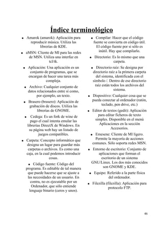 Índice terminológico 
● Amarok (amarok): Aplicación para 
reproducir música. Utiliza las 
librerías de KDE. 
● aMSN: Cliente de MI para las redes 
de MSN. Utiliza una interfaz en 
tcl/tk. 
● Aplicación: Una aplicación es un 
conjunto de programas, que se 
encargan de hacer una tarea más 
compleja. 
● Archivo: Cualquier conjunto de 
datos relacionados entre sí como, 
por ejemplo, un texto. 
● Brasero (brasero): Aplicación de 
grabación de discos. Utiliza las 
librerías de GNOME. 
● Cedega: Es un fork de wine de 
pago el cual intenta emular las 
librerías DirectX de Windows. En 
su página web hay un listado de 
juegos compatibles. 
● Carpeta: Concepto informático que 
designa un lugar para guardar más 
carpetas o archivos. Es como una 
caja, en la cual podemos introducir 
cosas. 
● Código fuente: Código del 
programa. Es editable de tal manera 
que puede hacerse que se ajuste a 
las necesidades de un usuario. En 
contra, no es ejecutable por un 
Ordenador, que sólo entiende 
lenguaje binario (ceros y unos). 
● Compilar: Hacer que el código 
fuente se convierta en código útil. 
El código fuente por si sólo es 
inútil. Hay que compilarlo. 
● Directorio: Es lo mismo que una 
carpeta. 
● Directorio raíz: Se designa por 
directorio raíz a la primera carpeta 
del sistema, identificada con el 
símbolo /. Dentro de ese directorio 
raíz están todos los archivos del 
sistema. 
● Dispositivo: Cualquier cosa que se 
pueda conectar al ordenador (ratón, 
teclado, pen drive, etc.) 
● Editor de textos (gedit): Aplicación 
para editar ficheros de texto 
simples. Disponible en el menú 
Aplicaciones en la sección 
Accesorios. 
● Emesene: Cliente de MI ligero. 
Permite la mayoría de acciones 
comunes. Sólo soporta redes MSN. 
● Entorno de escritorio: Conjunto de 
aplicaciones que forman el 
escritorio de un sistema 
GNU/Linux. Los dos más conocidos 
son GNOME y KDE. 
● Equipo: Referido a la parte física 
del ordenador. 
● Filezilla (filezilla): Aplicación para 
protocolo FTP. 
46 
 