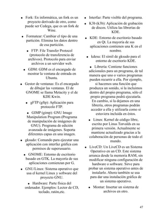 ● Fork: En informática, un fork es un 
proyecto derivado de otro, como 
puede ser Cedega, que es un fork de 
Wine. 
● Formatear: Cambiar el tipo de una 
partición. Elimina los datos dentro 
de esa partición. 
● FTP: File Transfer Protocol 
(protocolo de transferencia de 
archivos). Protocolo para enviar 
archivos a un servidor web. 
● GDM: GDM es el encargado de 
mostrar la ventana de entrada en 
Ubuntu. 
● Gestor de ventanas: Es el encargado 
de dibujar las ventanas. El de 
GNOME se llama Metacity y el de 
KDE Kwin. 
● gFTP (gftp): Aplicación para 
protocolo FTP. 
● GIMP (gimp): GNU Image 
Manipulation Program (Programa 
de manipulación de imágenes de 
GNU). Programa de edición 
avanzada de imágenes. Soporta 
diferentes capas en una imagen. 
● gksudo: Comando para ejecutar una 
aplicación con interfaz gráfica con 
permisos de superusuario. 
● GNOME: Entorno de escritorio 
basado en GTK. La mayoría de sus 
aplicaciones comienzan por G. 
● GNU/Linux: Sistema operativo que 
usa el kernel Linux y software del 
proyecto GNU. 
● Hardware: Parte física del 
ordenador. Ejemplos: Lector de CD, 
teclado, ratón,etc. 
● Interfaz: Parte visible del programa. 
● K3b (k3b): Aplicación de grabación 
de discos. Utiliza las librerías de 
KDE. 
● KDE: Entorno de escritorio basado 
en Qt. La mayoría de sus 
aplicaciones contienen una K en el 
nombre. 
● kdesu: El símil de gksudo para el 
entorno de escritorio KDE. 
● Librería: Contiene funciones 
adicionales para un programa, de tal 
manera que uno o varios programas 
pueden recurrir a ella. Por ejemplo, 
si hacemos una función que 
produzca un sonido, si la incluimos 
dentro del propio programa, sólo el 
propio programa podrá ejecutarla. 
En cambio, si la dejamos en una 
librería, otros programas podrán 
acceder a ella y utilizarla como si 
estuviera incluida en éstos. 
● Linux: Kernel de código libre, 
escrito por Linus Torvalds en su 
primera versión. Actualmente se 
mantiene actualizado gracias a la 
colaboración de personas de todo el 
mundo. 
● LiveCD: Un LiveCD es un Sistema 
Operativo en un CD. Este sistema 
arranca desde la memoria RAM, sin 
modificar ninguna configuración de 
hardware o software. Sirve para 
probar un sistema operativo antes de 
instalarlo. Ahora también se usa 
para dar una instalación gráfica de 
un sistema operativo. 
● Montar: Insertar un sistema de 
archivos en otro. 
47 
 