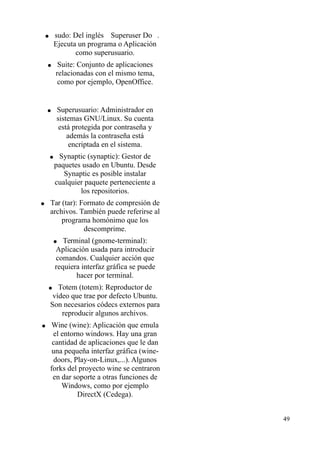 ● sudo: Del inglés  Superuser Do . 
Ejecuta un programa o Aplicación 
como superusuario. 
● Suite: Conjunto de aplicaciones 
relacionadas con el mismo tema, 
como por ejemplo, OpenOffice. 
● Superusuario: Administrador en 
sistemas GNU/Linux. Su cuenta 
está protegida por contraseña y 
además la contraseña está 
encriptada en el sistema. 
● Synaptic (synaptic): Gestor de 
paquetes usado en Ubuntu. Desde 
Synaptic es posible instalar 
cualquier paquete perteneciente a 
los repositorios. 
● Tar (tar): Formato de compresión de 
archivos. También puede referirse al 
programa homónimo que los 
descomprime. 
● Terminal (gnome-terminal): 
Aplicación usada para introducir 
comandos. Cualquier acción que 
requiera interfaz gráfica se puede 
hacer por terminal. 
● Totem (totem): Reproductor de 
vídeo que trae por defecto Ubuntu. 
Son necesarios códecs externos para 
reproducir algunos archivos. 
● Wine (wine): Aplicación que emula 
el entorno windows. Hay una gran 
cantidad de aplicaciones que le dan 
una pequeña interfaz gráfica (wine-doors, 
Play-on-Linux,...). Algunos 
forks del proyecto wine se centraron 
en dar soporte a otras funciones de 
Windows, como por ejemplo 
DirectX (Cedega). 
49 
