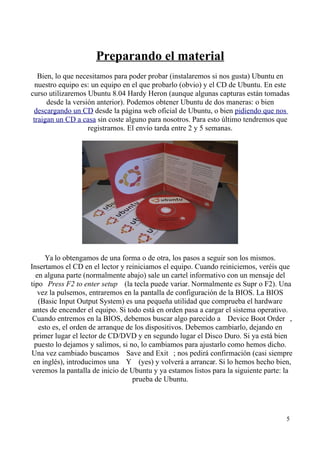 Preparando el material 
Bien, lo que necesitamos para poder probar (instalaremos si nos gusta) Ubuntu en 
nuestro equipo es: un equipo en el que probarlo (obvio) y el CD de Ubuntu. En este 
curso utilizaremos Ubuntu 8.04 Hardy Heron (aunque algunas capturas están tomadas 
desde la versión anterior). Podemos obtener Ubuntu de dos maneras: o bien 
descargando un CD desde la página web oficial de Ubuntu, o bien pidiendo que nos 
traigan un CD a casa sin coste alguno para nosotros. Para esto último tendremos que 
registrarnos. El envío tarda entre 2 y 5 semanas. 
Ya lo obtengamos de una forma o de otra, los pasos a seguir son los mismos. 
Insertamos el CD en el lector y reiniciamos el equipo. Cuando reiniciemos, veréis que 
en alguna parte (normalmente abajo) sale un cartel informativo con un mensaje del 
tipo  Press F2 to enter setup (la tecla puede variar. Normalmente es Supr o F2). Una 
vez la pulsemos, entraremos en la pantalla de configuración de la BIOS. La BIOS 
(Basic Input Output System) es una pequeña utilidad que comprueba el hardware 
antes de encender el equipo. Si todo está en orden pasa a cargar el sistema operativo. 
Cuando entremos en la BIOS, debemos buscar algo parecido a  Device Boot Order , 
esto es, el orden de arranque de los dispositivos. Debemos cambiarlo, dejando en 
primer lugar el lector de CD/DVD y en segundo lugar el Disco Duro. Si ya está bien 
puesto lo dejamos y salimos, si no, lo cambiamos para ajustarlo como hemos dicho. 
Una vez cambiado buscamos  Save and Exit ; nos pedirá confirmación (casi siempre 
en inglés), introducimos una  Y (yes) y volverá a arrancar. Si lo hemos hecho bien, 
veremos la pantalla de inicio de Ubuntu y ya estamos listos para la siguiente parte: la 
prueba de Ubuntu. 
5 
 