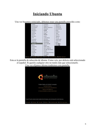Iniciando Ubuntu 
Una vez hayamos reiniciado, debemos tener una pantalla parecida a esta: 
Esta es la pantalla de selección de idioma. Como veis, por defecto está seleccionado 
el español. Si queréis cualquier otro no tenéis más que seleccionarlo. 
Una vez elijamos idioma tendremos esta pantalla: 
6 
 