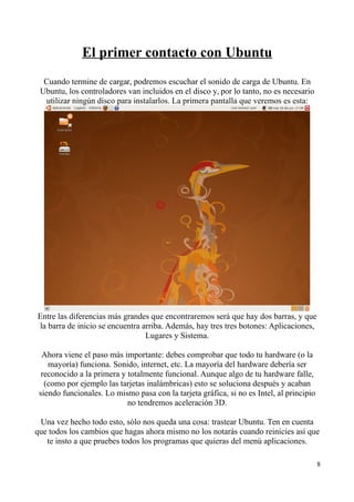 El primer contacto con Ubuntu 
Cuando termine de cargar, podremos escuchar el sonido de carga de Ubuntu. En 
Ubuntu, los controladores van incluidos en el disco y, por lo tanto, no es necesario 
utilizar ningún disco para instalarlos. La primera pantalla que veremos es esta: 
Entre las diferencias más grandes que encontraremos será que hay dos barras, y que 
la barra de inicio se encuentra arriba. Además, hay tres tres botones: Aplicaciones, 
Lugares y Sistema. 
Ahora viene el paso más importante: debes comprobar que todo tu hardware (o la 
mayoría) funciona. Sonido, internet, etc. La mayoría del hardware debería ser 
reconocido a la primera y totalmente funcional. Aunque algo de tu hardware falle, 
(como por ejemplo las tarjetas inalámbricas) esto se soluciona después y acaban 
siendo funcionales. Lo mismo pasa con la tarjeta gráfica, si no es Intel, al principio 
no tendremos aceleración 3D. 
Una vez hecho todo esto, sólo nos queda una cosa: trastear Ubuntu. Ten en cuenta 
que todos los cambios que hagas ahora mismo no los notarás cuando reinicies así que 
te insto a que pruebes todos los programas que quieras del menú aplicaciones. 
8 
 