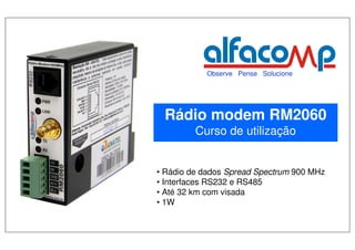 Observe Pense Solucione




          Rádio modem RM2060
                  Curso de utilização


       • Rádio de dados Spread Spectrum 900 MHz
       • Interfaces RS232 e RS485
       • Até 32 km com visada
       • 1W


Eduardo Grachten - Eng. Eletricista
 