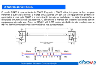 O padrão serial RS485
O padrão RS485 é uma evolução do RS422. Enquanto o RS422 utiliza dois pares de fios, um para
transmitir e outro para receber, o RS485 utiliza apenas um par. Até 32 equipamentos podem ser
conectados a uma rede RS485 e a comunicação tem de ser half-duplex, ou seja, transmissões e
recepções simultâneas não são possíveis. O barramento é mantido em tri-state e assumido por um
equipamento de cada vez. Como no RS422, até 1.200 metros de distância são possíveis com o
RS485. Terminações resistivas são necessárias nas pontas da rede.




                   Rádio modem RM2060 – Curso de utilização
 