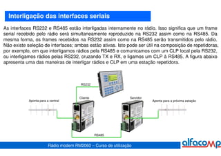 Interligação das interfaces seriais
As interfaces RS232 e RS485 estão interligadas internamente no rádio. Isso significa que um frame
serial recebido pelo rádio será simultaneamente reproduzido na RS232 assim como na RS485. Da
mesma forma, os frames recebidos na RS232 assim como na RS485 serão transmitidos pelo rádio.
Não existe seleção de interfaces; ambas estão ativas. Isto pode ser útil na composição de repetidoras,
por exemplo, em que interligamos rádios pela RS485 e comunicamos com um CLP local pela RS232,
ou interligamos rádios pelas RS232, cruzando TX e RX, e ligamos um CLP à RS485. A figura abaixo
apresenta uma das maneiras de interligar rádios e CLP em uma estação repetidora.



                                         RS232



                                        Cliente                 Servidor
            Aponta para a central                                          Aponta para a próxima estação




                                                  RS485


                         Rádio modem RM2060 – Curso de utilização
 