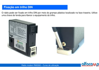 Fixação em trilho DIN
O rádio pode ser fixado em trilho DIN por meio do grampo plástico localizado na face traseira. Utilize
uma chave de fenda para liberar o equipamento do trilho.




                     Rádio modem RM2060 – Curso de utilização
 