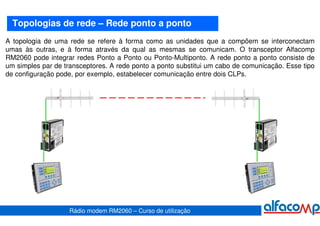 Topologias de rede – Rede ponto a ponto
A topologia de uma rede se refere à forma como as unidades que a compõem se interconectam
umas às outras, e à forma através da qual as mesmas se comunicam. O transceptor Alfacomp
RM2060 pode integrar redes Ponto a Ponto ou Ponto-Multiponto. A rede ponto a ponto consiste de
um simples par de transceptores. A rede ponto a ponto substitui um cabo de comunicação. Esse tipo
de configuração pode, por exemplo, estabelecer comunicação entre dois CLPs.




                    Rádio modem RM2060 – Curso de utilização
 