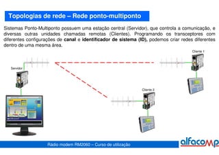 Topologias de rede – Rede ponto-multiponto
Sistemas Ponto-Multiponto possuem uma estação central (Servidor), que controla a comunicação, e
diversas outras unidades chamadas remotas (Clientes). Programando os transceptores com
diferentes configurações de canal e identificador de sistema (ID), podemos criar redes diferentes
dentro de uma mesma área.
                                                                                      Cliente 1




   Servidor




                                                               Cliente 2




                    Rádio modem RM2060 – Curso de utilização
 