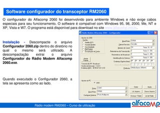 Software configurador do transceptor RM2060
O configurador do Alfacomp 2060 foi desenvolvido para ambiente Windows e não exige cabos
especiais para seu funcionamento. O software é compatível com Windows 95, 98, 2000, Me, NT e
XP, Vista e W7. O programa está disponível para download no site www.alfacomp.ind.br.



Instalação - Descompacte o arquivo
Configurador 2060.zip dentro do diretório no
qual    o  mesmo     será    utilizado.    A
descompactação     extrai     o      arquivo
Configurador do Rádio Modem Alfacomp
2060.exe.



Quando executado o Configurador 2060, a
tela se apresenta como ao lado.




                    Rádio modem RM2060 – Curso de utilização
 