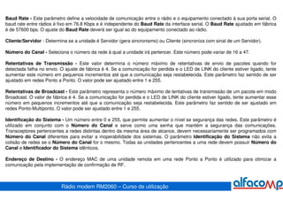 Baud Rate - Este parâmetro define a velocidade de comunicação entre o rádio e o equipamento conectado à sua porta serial. O
baud rate entre rádios é fixo em 76.8 Kbps e é independente do Baud Rate da interface serial. O Baud Rate ajustado em fábrica
é de 57600 bps. O ajuste do Baud Rate deverá ser igual ao do equipamento conectado ao rádio.

Cliente/Servidor - Determina se a unidade é Servidor (gera sincronismo) ou Cliente (sincroniza com sinal de um Servidor).

Número do Canal - Seleciona o número da rede à qual a unidade irá pertencer. Este número pode variar de 16 a 47.

Retentativas de Transmissão - Este valor determina o número máximo de retentativas de envio de pacotes quando for
detectada falha no envio. O ajuste de fábrica é 4. Se a comunicação for perdida e o LED de LINK do cliente estiver ligado, tente
aumentar este número em pequenos incrementos até que a comunicação seja restabelecida. Este parâmetro faz sentido de ser
ajustado em redes Ponto a Ponto. O valor pode ser ajustado entre 1 e 255.

Retentativas de Broadcast - Este parâmetro representa o número máximo de tentativas de transmissão de um pacote em modo
Broadcast. O valor de fábrica é 4. Se a comunicação for perdida e o LED de LINK do cliente estiver ligado, tente aumentar esse
número em pequenos incrementos até que a comunicação seja restabelecida. Este parâmetro faz sentido de ser ajustado em
redes Ponto-Multiponto. O valor pode ser ajustado entre 1 e 255.

Identificação do Sistema - Um número entre 0 e 255, que permite aumentar o nível se segurança das redes. Este parâmetro é
utilizado em conjunto com o Número do Canal e serve como uma senha que mantém a segurança das comunicações.
Transceptores pertencentes a redes distintas dentro da mesma área de alcance, devem necessariamente ser programados com
Número do Canal diferentes para evitar a inoperabilidade dos sistemas. O parâmetro Identificação do Sistema não evita a
colisão de redes se o Número do Canal for o mesmo. Todas as unidades pertencentes a uma rede devem possuir Número do
Canal e Identificador do Sistema idênticos.

Endereço de Destino - O endereço MAC de uma unidade remota em uma rede Ponto a Ponto é utilizado para otimizar a
comunicação pela implementação de confirmação de RF.



                          Rádio modem RM2060 – Curso de utilização
 