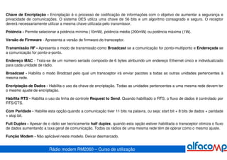 Chave de Encriptação - Encriptação é o processo de codificação de informações com o objetivo de aumentar a segurança e
privacidade de comunicações. O sistema DES utiliza uma chave de 56 bits e um algoritmo consagrado e seguro. O receptor
deverá necessariamente utilizar a mesma chave utilizada pelo transmissor.

Potência - Permite selecionar a potência mínima (10mW), potência média (200mW) ou potência máxima (1W).

Versão de Firmware - Apresenta a versão de firmware do transceptor.

Transmissão RF - Apresenta o modo de transmissão como Broadcast se a comunicação for ponto-multiponto e Endereçada se
a comunicação for ponto-a-ponto.

Endereço MAC - Trata-se de um número seriado composto de 6 bytes atribuindo um endereço Ethernet único e individualizado
para cada unidade de rádio.

Broadcast - Habilita o modo Brodcast pelo qual um transceptor irá enviar pacotes a todas as outras unidades pertencentes à
mesma rede.

Encriptação de Dados - Habilita o uso da chave de encriptação. Todas as unidades pertencentes a uma mesma rede devem ter
o mesmo ajuste de encriptação.

Habilita RTS - Habilita o uso da linha de controle Request to Send. Quando habilitado o RTS, o fluxo de dados é controlado por
RTS/CTS.

Com Paridade - Habilite esta opção quando a comunicação tiver 11 bits na palavra, ou seja: start bit + 8 bits de dados + paridade
+ stop bit.

Full Duplex - Apesar de o rádio ser tecnicamente half duplex, quando esta opção estiver habilitada o transceptor otimiza o fluxo
de dados aumentando a taxa geral de comunicação. Todos os rádios de uma mesma rede têm de operar como o mesmo ajuste.

Função Modem - Não aplicável neste modelo. Deixar desmarcado.


                         Rádio modem RM2060 – Curso de utilização
 