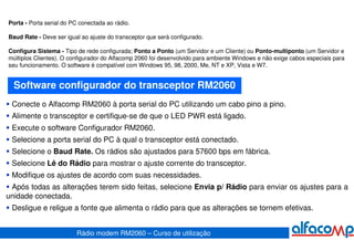 Porta - Porta serial do PC conectada ao rádio.

Baud Rate - Deve ser igual ao ajuste do transceptor que será configurado.

Configura Sistema - Tipo de rede configurada; Ponto a Ponto (um Servidor e um Cliente) ou Ponto-multiponto (um Servidor e
múltiplos Clientes). O configurador do Alfacomp 2060 foi desenvolvido para ambiente Windows e não exige cabos especiais para
seu funcionamento. O software é compatível com Windows 95, 98, 2000, Me, NT e XP, Vista e W7.


  Software configurador do transceptor RM2060
 Conecte o Alfacomp RM2060 à porta serial do PC utilizando um cabo pino a pino.
 Alimente o transceptor e certifique-se de que o LED PWR está ligado.
 Execute o software Configurador RM2060.
 Selecione a porta serial do PC à qual o transceptor está conectado.
 Selecione o Baud Rate. Os rádios são ajustados para 57600 bps em fábrica.
 Selecione Lê do Rádio para mostrar o ajuste corrente do transceptor.
 Modifique os ajustes de acordo com suas necessidades.
 Após todas as alterações terem sido feitas, selecione Envia p/ Rádio para enviar os ajustes para a
unidade conectada.
 Desligue e religue a fonte que alimenta o rádio para que as alterações se tornem efetivas.


                         Rádio modem RM2060 – Curso de utilização
 