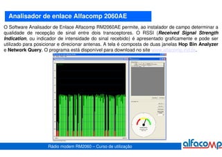 Analisador de enlace Alfacomp 2060AE
O Software Analisador de Enlace Alfacomp RM2060AE permite, ao instalador de campo determinar a
qualidade de recepção de sinal entre dois transceptores. O RSSI (Received Signal Strength
Indication, ou indicador de intensidade do sinal recebido) é apresentado graficamente e pode ser
utilizado para posicionar e direcionar antenas. A tela é composta de duas janelas Hop Bin Analyzer
e Network Query. O programa está disponível para download no site www.alfacomp.ind.br.




                    Rádio modem RM2060 – Curso de utilização
 