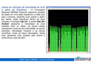 Janela de indicação de intensidade de sinal
e saltos de frequência - O Transceptor
Alfacomp RM2060 transmite pequenos pacotes
de dados em uma dada frequência e então pula
para a próxima, transmite outro pacote e assim
por diante. Cada frequência dentro da faixa
utilizada é chamada hop bin. A janela Hop Bin
Analizer apresenta a intensidade do sinal
recebido entre os rádios. As barras verdes
representam sinais de boa intensidade, as barras
amarelas, intensidade marginal e as barras
vermelhas, sinais de baixa intensidade. Verde
claro apresenta sinal recebido pelo cliente e
verde escuro, pelo servidor.




                    Rádio modem RM2060 – Curso de utilização
 