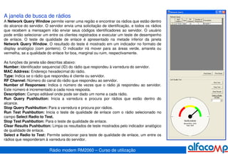 A janela de busca de rádios
A Network Query Window permite varrer uma região e encontrar os rádios que estão dentro
do alcance do servidor. O servidor envia uma solicitação de identificação, e todos os rádios
que recebem a mensagem irão enviar seus códigos identificadores ao servidor. O usuário
pode então selecionar um entre os clientes registrados e executar um teste de desempenho
de enlace. O teste de qualidade de enlace é apresentado na metade inferior da janela
Network Query Window. O resultado do teste é mostrado em um indicador no formato de
display analógico (com ponteiro). O indicador irá mover para as áreas verde, amarela ou
vermelha, se a qualidade do enlace for boa, marginal ou ruim, respectivamente.

As funções da janela são descritas abaixo:
Number: Identificador sequencial (ID) do rádio que respondeu à varredura do servidor.
MAC Address: Endereço hexadecimal do rádio.
Type: Indica se o rádio que respondeu é cliente ou servidor.
RF Channel: Número do canal do rádio que respondeu ao servidor.
Number of Responses: Indica o número de vezes que o rádio já respondeu ao servidor.
Este número é incrementado a cada nova resposta.
Description: Campo editável onde pode ser dado um nome a cada rádio.
Run Query Pushbutton: Inicia a varredura e procura por rádios que estão dentro do
alcance.
Stop Query Pushbutton: Para a varredura e procura por rádios.
Run Test Pushbutton: Inicia o teste de qualidade de enlace com o rádio selecionado no
campo Select Radio to Test.
Stop Test Pushbutton: Para o teste de qualidade de enlace.
Clear Results Pushbutton: Limpa os resultados de teste mostrados pelo indicador analógico
de qualidade de enlace.
Select a Radio to Test: Permite selecionar para teste de qualidade de enlace, um entre os
rádios que responderam à varredura do servidor.

                          Rádio modem RM2060 – Curso de utilização
 