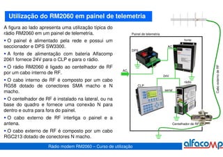 Utilização do RM2060 em painel de telemetria
A figura ao lado apresenta uma utilização típica do
rádio RM2060 em um painel de telemetria.                    Painel de telemetria

 O painel é alimentado pela rede e possui um                                                     fonte

seccionador e DPS SW3300.                                                            AC
                                                            DPS
 A fonte de alimentação com bateria Alfacomp
2061 fornece 24V para o CLP e para o rádio.




                                                                                                              Cabo externo de RF
 O rádio RM2060 é ligado ao centelhador de RF
                                                       AC
por um cabo interno de RF.
                                                                                   24V
 O cabo interno de RF é composto por um cabo                                                     rádio
RG58 dotado de conectores SMA macho e N                         CLP
                                                                                   serial
macho.
 O centelhador de RF é instalado na lateral, ou na
base do quadro e fornece uma conexão N para
dentro e outra para fora do painel.
 O cabo externo de RF interliga o painel e a
antena.                                                                                   Centelhador de RF

 O cabo externo de RF é composto por um cabo
RGC213 dotado de conectores N macho.

                    Rádio modem RM2060 – Curso de utilização
 