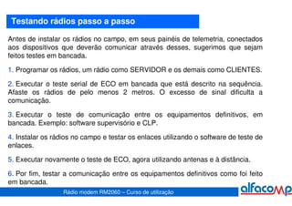 Testando rádios passo a passo

Antes de instalar os rádios no campo, em seus painéis de telemetria, conectados
aos dispositivos que deverão comunicar através desses, sugerimos que sejam
feitos testes em bancada.

1. Programar os rádios, um rádio como SERVIDOR e os demais como CLIENTES.

2. Executar o teste serial de ECO em bancada que está descrito na sequência.
Afaste os rádios de pelo menos 2 metros. O excesso de sinal dificulta a
comunicação.

3. Executar o teste de comunicação entre os equipamentos definitivos, em
bancada. Exemplo: software supervisório e CLP.

4. Instalar os rádios no campo e testar os enlaces utilizando o software de teste de
enlaces.

5. Executar novamente o teste de ECO, agora utilizando antenas e à distância.

6. Por fim, testar a comunicação entre os equipamentos definitivos como foi feito
em bancada.
                  Rádio modem RM2060 – Curso de utilização
 