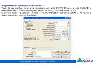 Programando os rádios para o teste de ECO
Teste de eco significa enviar uma mensagem pelo rádio SERVIDOR para o rádio CLIENTE e
recebê-la de volta. Como a mensagem é ecoada de volta, o teste é chamado de eco.
O primeiro passo é programar um rádio como SERVIDOR e outro como CLIENTE. As figuras a
seguir apresentam estas configurações.




                 Rádio modem RM2060 – Curso de utilização
 