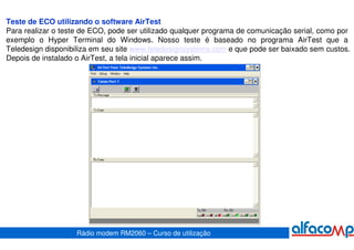 Teste de ECO utilizando o software AirTest
Para realizar o teste de ECO, pode ser utilizado qualquer programa de comunicação serial, como por
exemplo o Hyper Terminal do Windows. Nosso teste é baseado no programa AirTest que a
Teledesign disponibiliza em seu site www.teledesignsystems.com e que pode ser baixado sem custos.
Depois de instalado o AirTest, a tela inicial aparece assim.




                    Rádio modem RM2060 – Curso de utilização
 
