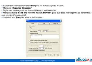 Na barra de menus clique em Setup para ter acesso a janela ao lado.
 Marque o “Repeated Message:”
 Digite uma mensagem a ser transmitida como a do exemplo.
 Marque a caixa “Send and Receive Packet Number” para que cada mensagem seja transmitida
com um número sequencial.
 Clique na aba Port para ativar a próxima tela.




                  Rádio modem RM2060 – Curso de utilização
 