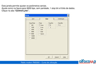 Esta janela permite ajustar os parâmetros seriais.
Ajuste como na figura para 9600 bps, sem paridade, 1 stop bit e 8 bits de dados.
Clique na aba “Control Line”.




                    Rádio modem RM2060 – Curso de utilização
 