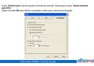 A aba “Control Line” permite ajustar as linhas de controle. Desmarque a caixa “Active transmit
with RTS”.
Clique no botão OK para efetivar os ajustes e voltar para a tela de monitoração.




                    Rádio modem RM2060 – Curso de utilização
 