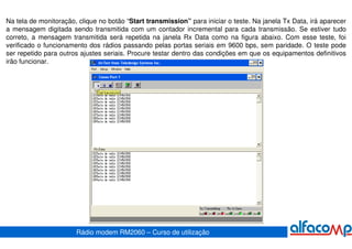 Na tela de monitoração, clique no botão “Start transmission” para iniciar o teste. Na janela Tx Data, irá aparecer
a mensagem digitada sendo transmitida com um contador incremental para cada transmissão. Se estiver tudo
correto, a mensagem transmitida será repetida na janela Rx Data como na figura abaixo. Com esse teste, foi
verificado o funcionamento dos rádios passando pelas portas seriais em 9600 bps, sem paridade. O teste pode
ser repetido para outros ajustes seriais. Procure testar dentro das condições em que os equipamentos definitivos
irão funcionar.




                       Rádio modem RM2060 – Curso de utilização
 