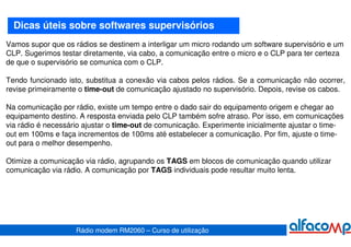 Dicas úteis sobre softwares supervisórios
Vamos supor que os rádios se destinem a interligar um micro rodando um software supervisório e um
CLP. Sugerimos testar diretamente, via cabo, a comunicação entre o micro e o CLP para ter certeza
de que o supervisório se comunica com o CLP.

Tendo funcionado isto, substitua a conexão via cabos pelos rádios. Se a comunicação não ocorrer,
revise primeiramente o time-out de comunicação ajustado no supervisório. Depois, revise os cabos.

Na comunicação por rádio, existe um tempo entre o dado sair do equipamento origem e chegar ao
equipamento destino. A resposta enviada pelo CLP também sofre atraso. Por isso, em comunicações
via rádio é necessário ajustar o time-out de comunicação. Experimente inicialmente ajustar o time-
out em 100ms e faça incrementos de 100ms até estabelecer a comunicação. Por fim, ajuste o time-
out para o melhor desempenho.

Otimize a comunicação via rádio, agrupando os TAGS em blocos de comunicação quando utilizar
comunicação via rádio. A comunicação por TAGS individuais pode resultar muito lenta.




                    Rádio modem RM2060 – Curso de utilização
 