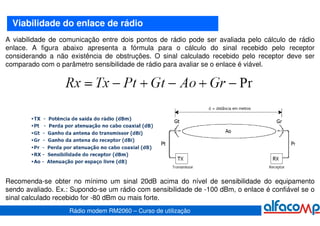 Viabilidade do enlace de rádio
A viabilidade de comunicação entre dois pontos de rádio pode ser avaliada pelo cálculo de rádio
enlace. A figura abaixo apresenta a fórmula para o cálculo do sinal recebido pelo receptor
considerando a não existência de obstruções. O sinal calculado recebido pelo receptor deve ser
comparado com o parâmetro sensibilidade de rádio para avaliar se o enlace é viável.




Recomenda-se obter no mínimo um sinal 20dB acima do nível de sensibilidade do equipamento
sendo avaliado. Ex.: Supondo-se um rádio com sensibilidade de -100 dBm, o enlace é confiável se o
sinal calculado recebido for -80 dBm ou mais forte.
                    Rádio modem RM2060 – Curso de utilização
 