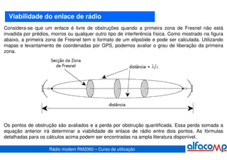 Viabilidade do enlace de rádio
Considera-se que um enlace é livre de obstruções quando a primeira zona de Fresnel não está
invadida por prédios, morros ou qualquer outro tipo de interferência física. Como mostrado na figura
abaixo, a primeira zona de Fresnel tem o formato de um elipsóide e pode ser calculada. Utilizando
mapas e levantamento de coordenadas por GPS, podemos avaliar o grau de liberação da primeira
zona.




Os pontos de obstrução são avaliados e a perda por obstrução quantificada. Essa perda somada a
equação anterior irá determinar a viabilidade de enlace de rádio entre dois pontos. As fórmulas
detalhadas para os cálculos acima podem ser encontradas na ampla literatura disponível.

                    Rádio modem RM2060 – Curso de utilização
 