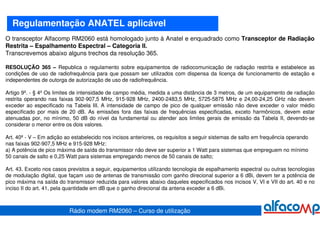 Regulamentação ANATEL aplicável
O transceptor Alfacomp RM2060 está homologado junto à Anatel e enquadrado como Transceptor de Radiação
Restrita – Espalhamento Espectral – Categoria II.
Transcrevemos abaixo alguns trechos da resolução 365.

RESOLUÇÃO 365 – Republica o regulamento sobre equipamentos de radiocomunicação de radiação restrita e estabelece as
condições de uso de radiofrequência para que possam ser utilizados com dispensa da licença de funcionamento de estação e
independentes de outorga de autorização de uso de radiofrequência.

Artigo 9º. - § 4º Os limites de intensidade de campo média, medida a uma distância de 3 metros, de um equipamento de radiação
restrita operando nas faixas 902-907,5 MHz, 915-928 MHz, 2400-2483,5 MHz, 5725-5875 MHz e 24,00-24,25 GHz não devem
exceder ao especificado na Tabela III. A intensidade de campo de pico de qualquer emissão não deve exceder o valor médio
especificado por mais de 20 dB. As emissões fora das faixas de frequências especificadas, exceto harmônicos, devem estar
atenuadas por, no mínimo, 50 dB do nível da fundamental ou atender aos limites gerais de emissão da Tabela II, devendo-se
considerar o menor entre os dois valores.

Art. 40º - V – Em adição ao estabelecido nos incisos anteriores, os requisitos a seguir sistemas de salto em frequência operando
nas faixas 902-907,5 MHz e 915-928 MHz:
a) A potência de pico máxima de saída do transmissor não deve ser superior a 1 Watt para sistemas que empreguem no mínimo
50 canais de salto e 0,25 Watt para sistemas empregando menos de 50 canais de salto;

Art. 43. Exceto nos casos previstos a seguir, equipamentos utilizando tecnologia de espalhamento espectral ou outras tecnologias
de modulação digital, que façam uso de antenas de transmissão com ganho direcional superior a 6 dBi, devem ter a potência de
pico máxima na saída do transmissor reduzida para valores abaixo daqueles especificados nos incisos V, VI e VII do art. 40 e no
inciso II do art. 41, pela quantidade em dB que o ganho direcional da antena exceder a 6 dBi.



                           Rádio modem RM2060 – Curso de utilização
 