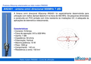 Produtos Alfacomp relacionados ao rádio modem RM2060

AN2401 - antena omni direcional 900MHz 7 dBi
            A Antena omni direcional Alfacomp AN2401 foi especialmente desenvolvida para
            utilização com rádios Spread Spectrum na faixa de 900 MHz. De pequenas dimensões
            e construída em PVC pintado com tinta resistente às irradiações UV, é adequada às
            aplicações de telemetria e telecomando.



            Características
             Conector: N fêmea
             Faixa de operação: 915 a 928 MHz
             Ganho: 7 dBi
             Impedância: 50 ohms
             Polarização: Vertical
             Máxima potência: 10 W
             Peso: 1500 gr
             Comprimento: 142 cm
             Resistência a vento: 150 km/




                   Rádio modem RM2060 – Curso de utilização
 