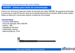 Produtos Alfacomp relacionados ao rádio modem RM2060

  AN2404 - antena para teste de comunicação
Antena omni direcional criada para testes de bancada dos rádios RM2060. De pequenas dimensões
e construída em cabo RF flexível, deve ser conectada diretamente ao conector SMA do rádio modem.
Afaste os rádios de 2 metros para realizar os testes de comunicação.

Características
 Conector SMA Macho
 Faixa de operação: 900 a 930 MH
 Ganho: 1 dBi
 Impedância: 50 ohms
 Polarização: Vertical
 Máxima potência: 10 W




                    Rádio modem RM2060 – Curso de utilização
 