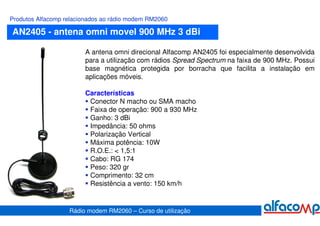 Produtos Alfacomp relacionados ao rádio modem RM2060

AN2405 - antena omni movel 900 MHz 3 dBi

                        A antena omni direcional Alfacomp AN2405 foi especialmente desenvolvida
                        para a utilização com rádios Spread Spectrum na faixa de 900 MHz. Possui
                        base magnética protegida por borracha que facilita a instalação em
                        aplicações móveis.

                        Características
                         Conector N macho ou SMA macho
                         Faixa de operação: 900 a 930 MHz
                         Ganho: 3 dBi
                         Impedância: 50 ohms
                         Polarização Vertical
                         Máxima potência: 10W
                         R.O.E.: < 1,5:1
                         Cabo: RG 174
                         Peso: 320 gr
                         Comprimento: 32 cm
                         Resistência a vento: 150 km/h


                   Rádio modem RM2060 – Curso de utilização
 