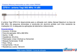 Produtos Alfacomp relacionados ao rádio modem RM2060

  CF914 - antena Yagi 900 MHz 14 dBi




A antena Yagi CF914 foi desenvolvida para a utilização com rádios Spread Spectrum na faixa de
900 MHz. De pequenas dimensões e construída em alumínio pintado com tinta resistente às
irradiações UV, é adequada às aplicações de telemetria e telecomando.
Características
 Conector: N fêmea
 Faixa de operação: 900 a 960 MHz
 Ganho: 14 dBi
 Impedância: 50 ohms
 Polarização: Linear (Vertical ou Horizontal)
 Relação frente/costa: 15 dB
 Peso: 720 gr
 Comprimento: 116 cm
 Resistência a vento: 150 km/h

                     Rádio modem RM2060 – Curso de utilização
 