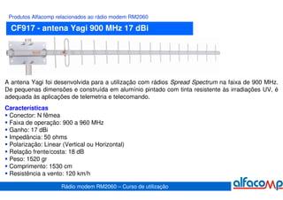 Produtos Alfacomp relacionados ao rádio modem RM2060

  CF917 - antena Yagi 900 MHz 17 dBi




A antena Yagi foi desenvolvida para a utilização com rádios Spread Spectrum na faixa de 900 MHz.
De pequenas dimensões e construída em alumínio pintado com tinta resistente às irradiações UV, é
adequada às aplicações de telemetria e telecomando.
Características
 Conector: N fêmea
 Faixa de operação: 900 a 960 MHz
 Ganho: 17 dBi
 Impedância: 50 ohms
 Polarização: Linear (Vertical ou Horizontal)
 Relação frente/costa: 18 dB
 Peso: 1520 gr
 Comprimento: 1530 cm
 Resistência a vento: 120 km/h

                     Rádio modem RM2060 – Curso de utilização
 