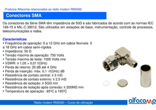 Produtos Alfacomp relacionados ao rádio modem RM2060

  Conectores SMA
Os conectores da Série SMA têm impedância de 50 e são fabricados de acordo com as normas IEC
169-15 e MIL-C 39012. São utilizados em estações de base, instrumentação, controle de processos,
telecomunicações e redes.

Características
  Frequência de operação: 0 a 12 GHz em cabos flexíveis 0
a 18 GHz em cabos semi-rígidos
  Impedância: 50
  Tensão máxima de operação: 750 Volts
  Tensão máxima de teste: 1000 Volts rms
  VSWR: ≤ 1,05 + 0,01 f(GHz)
  Perda de retorno: 20 dB até 4 GHz
  Perda de inserção: máx. 0,1 √f(GHz) dB
  Resistência de contato central: ≤ 3 m
  Resistência de contato externo: ≤ 2,5 m
  Resistência de isolação: ≥ 5G min
  Resistência de isolação após conexão: ≥ 200M min
  Temperatura de operação: -65ºC a 165ºC


                    Rádio modem RM2060 – Curso de utilização
 
