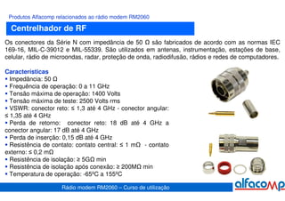 Produtos Alfacomp relacionados ao rádio modem RM2060

  Centrelhador de RF
Os conectores da Série N com impedância de 50         são fabricados de acordo com as normas IEC
169-16, MIL-C-39012 e MIL-55339. São utilizados em antenas, instrumentação, estações de base,
celular, rádio de microondas, radar, proteção de onda, radiodifusão, rádios e redes de computadores.

Características
  Impedância: 50
  Frequência de operação: 0 a 11 GHz
  Tensão máxima de operação: 1400 Volts
  Tensão máxima de teste: 2500 Volts rms
  VSWR: conector reto: ≤ 1,3 até 4 GHz - conector angular:
≤ 1,35 até 4 GHz
  Perda de retorno: conector reto: 18 dB até 4 GHz a
conector angular: 17 dB até 4 GHz
  Perda de inserção: 0,15 dB até 4 GHz
  Resistência de contato: contato central: ≤ 1 m - contato
externo: ≤ 0,2 m
  Resistência de isolação: ≥ 5G min
  Resistência de isolação após conexão: ≥ 200M min
  Temperatura de operação: -65ºC a 155ºC

                    Rádio modem RM2060 – Curso de utilização
 