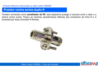 Produtos Alfacomp relacionados ao rádio modem RM2060

  Protetor contra surtos duplo N
Também conhecido como centelhador de RF, este dispositivo protege a conexão entre o rádio e a
antena contra surtos. Possui as mesmas características elétricas dos conectores da linha N e é
composto por duas conexões N fêmeas.




                    Rádio modem RM2060 – Curso de utilização
 